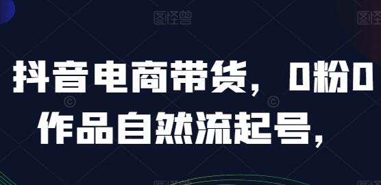 抖音带货教程新手入门，抖音电商带货《0粉0作品自然流起号》